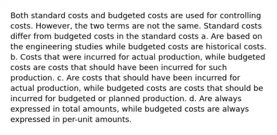 Both standard costs and budgeted costs are used for controlling costs. However, the two terms are not the same. Standard costs differ from budgeted costs in the standard costs a. Are based on the engineering studies while budgeted costs are historical costs. b. Costs that were incurred for actual production, while budgeted costs are costs that should have been incurred for such production. c. Are costs that should have been incurred for actual production, while budgeted costs are costs that should be incurred for budgeted or planned production. d. Are always expressed in total amounts, while budgeted costs are always expressed in per-unit amounts.