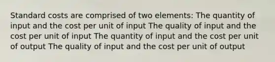 Standard costs are comprised of two elements: The quantity of input and the cost per unit of input The quality of input and the cost per unit of input The quantity of input and the cost per unit of output The quality of input and the cost per unit of output