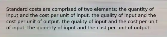 <a href='https://www.questionai.com/knowledge/k66rzHC4Lr-standard-costs' class='anchor-knowledge'>standard costs</a> are comprised of two elements: the quantity of input and the cost per unit of input. the quality of input and the cost per unit of output. the quality of input and the cost per unit of input. the quantity of input and the cost per unit of output.