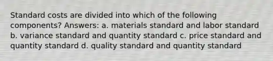 <a href='https://www.questionai.com/knowledge/k66rzHC4Lr-standard-costs' class='anchor-knowledge'>standard costs</a> are divided into which of the following components? Answers: a. materials standard and labor standard b. variance standard and quantity standard c. price standard and quantity standard d. quality standard and quantity standard