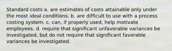 Standard costs a. are estimates of costs attainable only under the most ideal conditions. b. are difficult to use with a process costing system. c. can, if properly used, help motivate employees. d. require that significant unfavorable variances be investigated, but do not require that significant favorable variances be investigated.