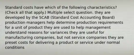 Standard costs have which of the following characteristics? (Check all that apply.) Multiple select question. they are developed by the SCAB (Standard Cost Accounting Board) production managers help determine production requirements for a unit of product they are used to help management understand reasons for variances they are useful for manufacturing companies, but not service companies they are preset costs for delivering a product or service under normal conditions