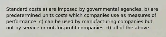 Standard costs a) are imposed by governmental agencies. b) are predetermined units costs which companies use as measures of performance. c) can be used by manufacturing companies but not by service or not-for-profit companies. d) all of the above.