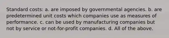 <a href='https://www.questionai.com/knowledge/k66rzHC4Lr-standard-costs' class='anchor-knowledge'>standard costs</a>: a. are imposed by governmental agencies. b. are predetermined unit costs which companies use as measures of performance. c. can be used by manufacturing companies but not by service or not-for-profit companies. d. All of the above.