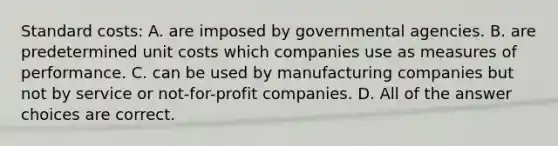 Standard costs: A. are imposed by governmental agencies. B. are predetermined unit costs which companies use as measures of performance. C. can be used by manufacturing companies but not by service or not-for-profit companies. D. All of the answer choices are correct.