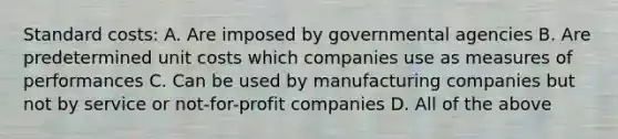 Standard costs: A. Are imposed by governmental agencies B. Are predetermined unit costs which companies use as measures of performances C. Can be used by manufacturing companies but not by service or not-for-profit companies D. All of the above