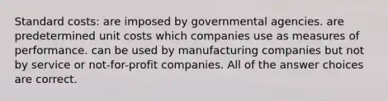 Standard costs: are imposed by governmental agencies. are predetermined unit costs which companies use as measures of performance. can be used by manufacturing companies but not by service or not-for-profit companies. All of the answer choices are correct.