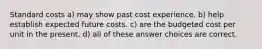 Standard costs a) may show past cost experience. b) help establish expected future costs. c) are the budgeted cost per unit in the present. d) all of these answer choices are correct.