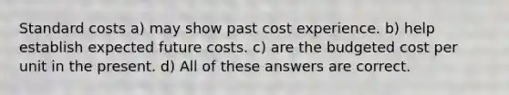 Standard costs a) may show past cost experience. b) help establish expected future costs. c) are the budgeted cost per unit in the present. d) All of these answers are correct.