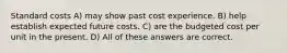 Standard costs A) may show past cost experience. B) help establish expected future costs. C) are the budgeted cost per unit in the present. D) All of these answers are correct.