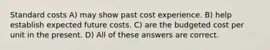 Standard costs A) may show past cost experience. B) help establish expected future costs. C) are the budgeted cost per unit in the present. D) All of these answers are correct.