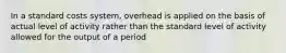 In a standard costs system, overhead is applied on the basis of actual level of activity rather than the standard level of activity allowed for the output of a period