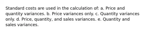 Standard costs are used in the calculation of: a. Price and quantity variances. b. Price variances only. c. Quantity variances only. d. Price, quantity, and sales variances. e. Quantity and sales variances.