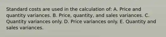 Standard costs are used in the calculation of: A. Price and quantity variances. B. Price, quantity, and sales variances. C. Quantity variances only. D. Price variances only. E. Quantity and sales variances.