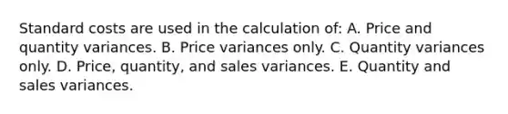 Standard costs are used in the calculation of: A. Price and quantity variances. B. Price variances only. C. Quantity variances only. D. Price, quantity, and sales variances. E. Quantity and sales variances.