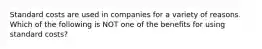 Standard costs are used in companies for a variety of reasons. Which of the following is NOT one of the benefits for using standard costs?