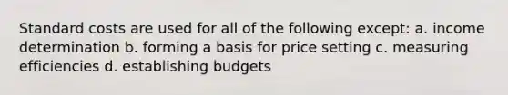 Standard costs are used for all of the following except: a. income determination b. forming a basis for price setting c. measuring efficiencies d. establishing budgets