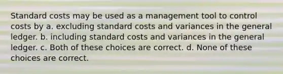 Standard costs may be used as a management tool to control costs by a. excluding standard costs and variances in the general ledger. b. including standard costs and variances in the general ledger. c. Both of these choices are correct. d. None of these choices are correct.