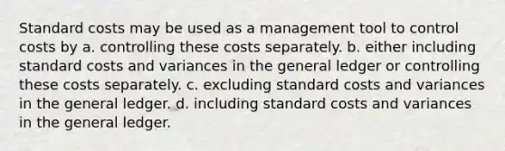 Standard costs may be used as a management tool to control costs by a. controlling these costs separately. b. either including standard costs and variances in the general ledger or controlling these costs separately. c. excluding standard costs and variances in the general ledger. d. including standard costs and variances in the general ledger.