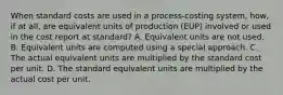 When standard costs are used in a process-costing system, how, if at all, are equivalent units of production (EUP) involved or used in the cost report at standard? A. Equivalent units are not used. B. Equivalent units are computed using a special approach. C. The actual equivalent units are multiplied by the standard cost per unit. D. The standard equivalent units are multiplied by the actual cost per unit.