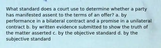 What standard does a court use to determine whether a party has manifested assent to the terms of an offer? a. by performance in a bilateral contract and a promise in a unilateral contract b. by written evidence submitted to show the truth of the matter asserted c. by the objective standard d. by the subjective standard