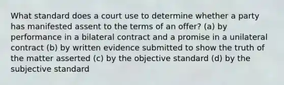 What standard does a court use to determine whether a party has manifested assent to the terms of an offer? (a) by performance in a bilateral contract and a promise in a unilateral contract (b) by written evidence submitted to show the truth of the matter asserted (c) by the objective standard (d) by the subjective standard