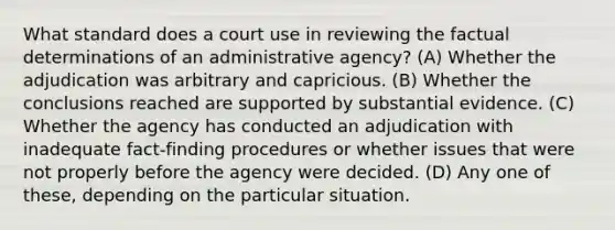 What standard does a court use in reviewing the factual determinations of an administrative agency? (A) Whether the adjudication was arbitrary and capricious. (B) Whether the conclusions reached are supported by substantial evidence. (C) Whether the agency has conducted an adjudication with inadequate fact-finding procedures or whether issues that were not properly before the agency were decided. (D) Any one of these, depending on the particular situation.