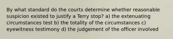 By what standard do the courts determine whether reasonable suspicion existed to justify a Terry stop? a) the extenuating circumstances test b) the totality of the circumstances c) eyewitness testimony d) the judgement of the officer involved