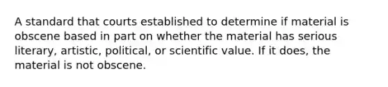 A standard that courts established to determine if material is obscene based in part on whether the material has serious literary, artistic, political, or scientific value. If it does, the material is not obscene.