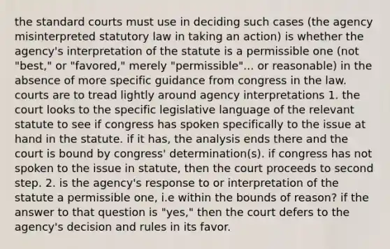 the standard courts must use in deciding such cases (the agency misinterpreted statutory law in taking an action) is whether the agency's interpretation of the statute is a permissible one (not "best," or "favored," merely "permissible"... or reasonable) in the absence of more specific guidance from congress in the law. courts are to tread lightly around agency interpretations 1. the court looks to the specific legislative language of the relevant statute to see if congress has spoken specifically to the issue at hand in the statute. if it has, the analysis ends there and the court is bound by congress' determination(s). if congress has not spoken to the issue in statute, then the court proceeds to second step. 2. is the agency's response to or interpretation of the statute a permissible one, i.e within the bounds of reason? if the answer to that question is "yes," then the court defers to the agency's decision and rules in its favor.