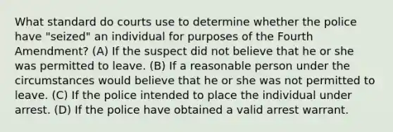 What standard do courts use to determine whether the police have "seized" an individual for purposes of the Fourth Amendment? (A) If the suspect did not believe that he or she was permitted to leave. (B) If a reasonable person under the circumstances would believe that he or she was not permitted to leave. (C) If the police intended to place the individual under arrest. (D) If the police have obtained a valid arrest warrant.