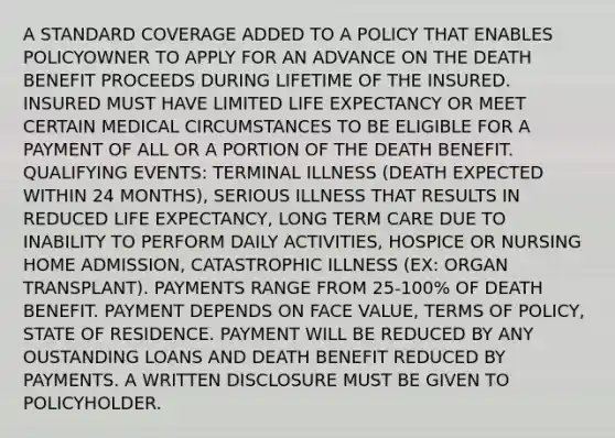 A STANDARD COVERAGE ADDED TO A POLICY THAT ENABLES POLICYOWNER TO APPLY FOR AN ADVANCE ON THE DEATH BENEFIT PROCEEDS DURING LIFETIME OF THE INSURED. INSURED MUST HAVE LIMITED LIFE EXPECTANCY OR MEET CERTAIN MEDICAL CIRCUMSTANCES TO BE ELIGIBLE FOR A PAYMENT OF ALL OR A PORTION OF THE DEATH BENEFIT. QUALIFYING EVENTS: TERMINAL ILLNESS (DEATH EXPECTED WITHIN 24 MONTHS), SERIOUS ILLNESS THAT RESULTS IN REDUCED LIFE EXPECTANCY, LONG TERM CARE DUE TO INABILITY TO PERFORM DAILY ACTIVITIES, HOSPICE OR NURSING HOME ADMISSION, CATASTROPHIC ILLNESS (EX: ORGAN TRANSPLANT). PAYMENTS RANGE FROM 25-100% OF DEATH BENEFIT. PAYMENT DEPENDS ON FACE VALUE, TERMS OF POLICY, STATE OF RESIDENCE. PAYMENT WILL BE REDUCED BY ANY OUSTANDING LOANS AND DEATH BENEFIT REDUCED BY PAYMENTS. A WRITTEN DISCLOSURE MUST BE GIVEN TO POLICYHOLDER.