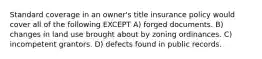 Standard coverage in an owner's title insurance policy would cover all of the following EXCEPT A) forged documents. B) changes in land use brought about by zoning ordinances. C) incompetent grantors. D) defects found in public records.