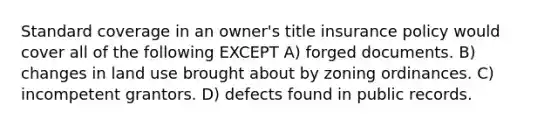 Standard coverage in an owner's title insurance policy would cover all of the following EXCEPT A) forged documents. B) changes in land use brought about by zoning ordinances. C) incompetent grantors. D) defects found in public records.