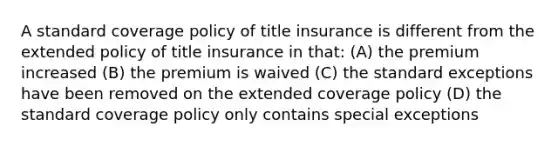 A standard coverage policy of title insurance is different from the extended policy of title insurance in that: (A) the premium increased (B) the premium is waived (C) the standard exceptions have been removed on the extended coverage policy (D) the standard coverage policy only contains special exceptions