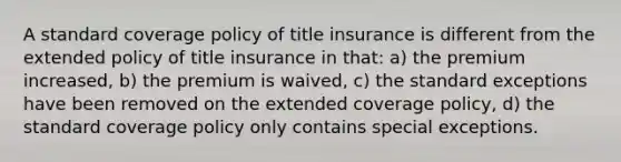 A standard coverage policy of title insurance is different from the extended policy of title insurance in that: a) the premium increased, b) the premium is waived, c) the standard exceptions have been removed on the extended coverage policy, d) the standard coverage policy only contains special exceptions.