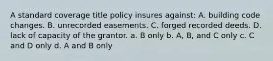 A standard coverage title policy insures against: A. building code changes. B. unrecorded easements. C. forged recorded deeds. D. lack of capacity of the grantor. a. B only b. A, B, and C only c. C and D only d. A and B only