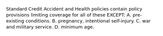 Standard Credit Accident and Health policies contain policy provisions limiting coverage for all of these EXCEPT: A. pre-existing conditions. B. pregnancy, intentional self-injury. C. war and military service. D. minimum age.