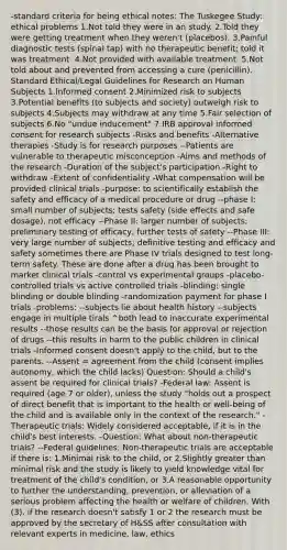 -standard criteria for being ethical notes: The Tuskegee Study: ethical problems 1.Not told they were in an study. 2.Told they were getting treatment when they weren't (placebos). 3.Painful diagnostic tests (spinal tap) with no therapeutic benefit; told it was treatment. 4.Not provided with available treatment. 5.Not told about and prevented from accessing a cure (penicillin). Standard Ethical/Legal Guidelines for Research on Human Subjects 1.Informed consent 2.Minimized risk to subjects 3.Potential benefits (to subjects and society) outweigh risk to subjects 4.Subjects may withdraw at any time 5.Fair selection of subjects 6.No "undue inducement" 7.IRB approval informed consent for research subjects -Risks and benefits -Alternative therapies -Study is for research purposes --Patients are vulnerable to therapeutic misconception -Aims and methods of the research -Duration of the subject's participation -Right to withdraw -Extent of confidentiality -What compensation will be provided clinical trials -purpose: to scientifically establish the safety and efficacy of a medical procedure or drug --phase I: small number of subjects; tests safety (side effects and safe dosage), not efficacy --Phase II: larger number of subjects; preliminary testing of efficacy, further tests of safety --Phase III: very large number of subjects; definitive testing and efficacy and safety sometimes there are Phase IV trials designed to test long-term safety. These are done after a drug has been brought to market clinical trials -control vs experimental groups -placebo-controlled trials vs active controlled trials -blinding: single blinding or double blinding -randomization payment for phase I trials -problems: --subjects lie about health history --subjects engage in multiple tirals ^both lead to inaccurate experimental results --those results can be the basis for approval or rejection of drugs --this results in harm to the public children in clinical trials -Informed consent doesn't apply to the child, but to the parents. --Assent = agreement from the child (consent implies autonomy, which the child lacks) Question: Should a child's assent be required for clinical trials? -Federal law: Assent is required (age 7 or older), unless the study "holds out a prospect of direct benefit that is important to the health or well-being of the child and is available only in the context of the research." -Therapeutic trials: Widely considered acceptable, if it is in the child's best interests. -Question: What about non-therapeutic trials? --Federal guidelines: Non-therapeutic trials are acceptable if there is: 1.Minimal risk to the child, or 2.Slightly greater than minimal risk and the study is likely to yield knowledge vital for treatment of the child's condition, or 3.A reasonable opportunity to further the understanding, prevention, or alleviation of a serious problem affecting the health or welfare of children. With (3), if the research doesn't satisfy 1 or 2 the research must be approved by the secretary of H&SS after consultation with relevant experts in medicine, law, ethics