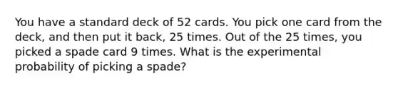 You have a standard deck of 52 cards. You pick one card from the deck, and then put it back, 25 times. Out of the 25 times, you picked a spade card 9 times. What is the experimental probability of picking a spade?