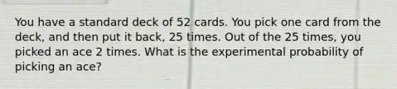 You have a standard deck of 52 cards. You pick one card from the deck, and then put it back, 25 times. Out of the 25 times, you picked an ace 2 times. What is the experimental probability of picking an ace?