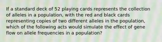 If a standard deck of 52 playing cards represents the collection of alleles in a population, with the red and black cards representing copies of two different alleles in the population, which of the following acts would simulate the effect of gene flow on allele frequencies in a population?