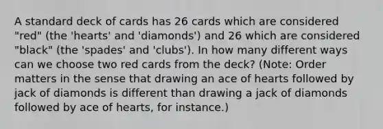 A standard deck of cards has 26 cards which are considered "red" (the 'hearts' and 'diamonds') and 26 which are considered "black" (the 'spades' and 'clubs'). In how many different ways can we choose two red cards from the deck? (Note: Order matters in the sense that drawing an ace of hearts followed by jack of diamonds is different than drawing a jack of diamonds followed by ace of hearts, for instance.)