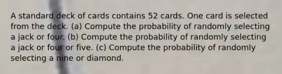 A standard deck of cards contains 52 cards. One card is selected from the deck. ​(a) Compute the probability of randomly selecting a jack or four. ​(b) Compute the probability of randomly selecting a jack or four or five. ​(c) Compute the probability of randomly selecting a nine or diamond.