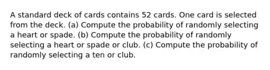 A standard deck of cards contains 52 cards. One card is selected from the deck. ​(a) Compute the probability of randomly selecting a heart or spade. ​(b) Compute the probability of randomly selecting a heart or spade or club. ​(c) Compute the probability of randomly selecting a ten or club.