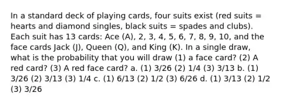 In a standard deck of playing cards, four suits exist (red suits = hearts and diamond singles, black suits = spades and clubs). Each suit has 13 cards: Ace (A), 2, 3, 4, 5, 6, 7, 8, 9, 10, and the face cards Jack (J), Queen (Q), and King (K). In a single draw, what is the probability that you will draw (1) a face card? (2) A red card? (3) A red face card? a. (1) 3/26 (2) 1/4 (3) 3/13 b. (1) 3/26 (2) 3/13 (3) 1/4 c. (1) 6/13 (2) 1/2 (3) 6/26 d. (1) 3/13 (2) 1/2 (3) 3/26