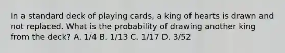 In a standard deck of playing cards, a king of hearts is drawn and not replaced. What is the probability of drawing another king from the deck? A. 1/4 B. 1/13 C. 1/17 D. 3/52