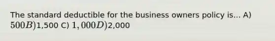 The standard deductible for the business owners policy is... A) 500 B)1,500 C) 1,000 D)2,000