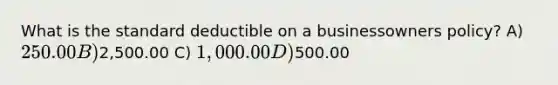 What is the standard deductible on a businessowners policy? A) 250.00 B)2,500.00 C) 1,000.00 D)500.00