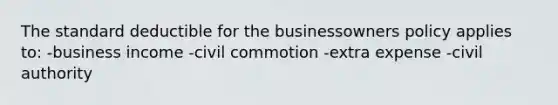 The standard deductible for the businessowners policy applies to: -business income -civil commotion -extra expense -civil authority